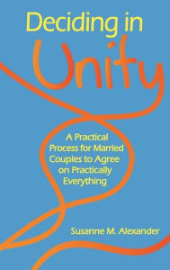 Title: Deciding in Unity: A Practical Process for Married Couples to Agree on Practically Everything, Author: Susanne M. Alexander