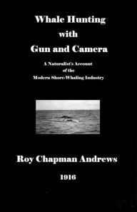 Title: Whale Hunting with Gun and Camera: A Naturalist's Account of the Modern Shore-Whaling Industry, of Whales and their Habits, and of Hunting Experiences in Various Parts of the World, Author: Roy Chapman Andrews