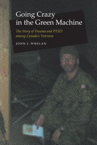 Title: Going Crazy in the Green Machine: The Story of Trauma and PTSD among Canada's Veterans, Author: John J. Whelan