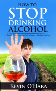 Title: How to Stop Drinking Alcohol - A Simple Path from Alcohol Misery to Alcohol Mastery, Author: Kevin O'Hara