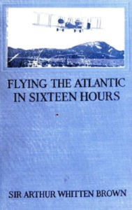 Title: Flying the Atlantic in Sixteen Hours (Illustrated), Author: Sir Arthur Brown