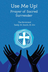 Title: Use Me Up! Prayer of Sacred Surrender, Author: Rev. Teddy M. Smith