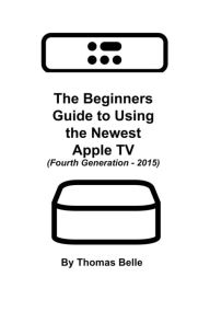 Title: The Beginners Guide to Using the Newest Apple TV (Fourth Generation - 2015), Author: Thomas Belle