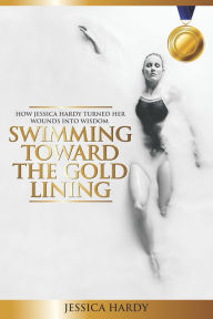 Title: Swimming Toward The Gold Lining: How Jessica Hardy turned her wounds into wisdom, Author: Jessica Hardy