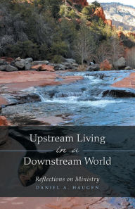 Title: Upstream Living in a Downstream World: Reflections on Ministry, Author: Daniel A. Haugen