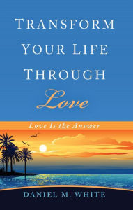 Title: Transform Your Life Through Love: Love Is the Answer, Author: Daniel M. White