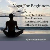 Title: Yoga For Beginners: Basic Techniques, Best Practices, And Healthy Living, Author: London Franklin