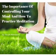 Title: The Importance Of Controlling Your Mind And How To Practice Meditation, Author: Ralph Middleton