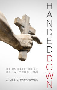 Title: Handed Down - The Catholic Faith of the Early Christians, Author: James L. Papandrea