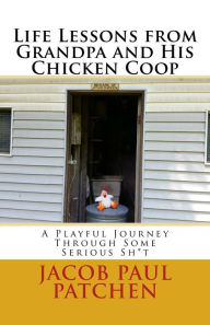 Title: Life Lessons From Grandpa And His Chicken Coop: A Playful Journey Through Some Serious Sh*t, Author: Jacob Paul Patchen