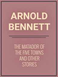 Title: The Matador of the Five Towns and Other Stories, Author: Arnold Bennett