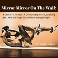 Title: Mirror Mirror On The Wall: A Guide To Fitness, A Great Complexion, Rocking Abs, And Six Steps To A Positive Body Image, Author: Timothy Browne