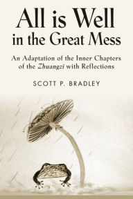 Title: ALL IS WELL IN THE GREAT MESS: An Adaptation of the Inner Chapters of the Zhuangzi with Reflections, Author: Scott P. Bradley