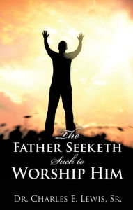 Title: The Father Seeketh Such to Worship Him, Author: Dr. Charles E. Lewis Sr.