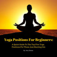 Title: Yoga Positions For Beginners: A Quick Guide To The Top Five Yoga Positions For Those Just Starting Out, Author: Amy Shores