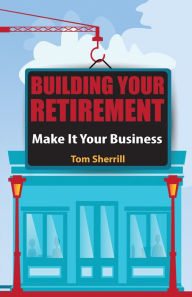 Title: Building Your Retirement: Make It Your Business, Author: Tom Sherrill
