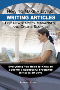 Title: How to Make a Living Writing Articles for Newspapers, Magazines, and Online Sources: Everything You Need to Know to Become a Successful Freelance Writer, Author: Wendy Vincent