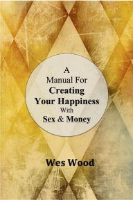 Title: A Manual For Creating Your Happiness With Sex & Money, Author: Wesley Wood