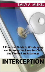 Title: Interception: A Practical Guide to Wiretapping and Interception Laws for Civil and Family Law Attorneys, Author: Emily Miskel