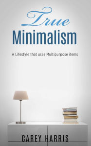 Title: TRUE MINIMALISM: A Lifestyle that Uses Multipurpose Items, Home Organization, Strict Budgeting Rules & Decluttering Tips for Simple Living, Author: Carey Harris