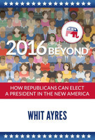 Title: 2016 And Beyond: How Republicans Can Elect a President in the New America, Author: Whit Ayres