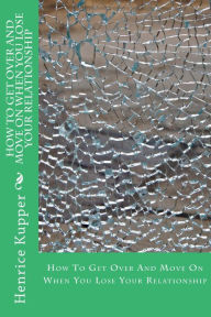 Title: How To Get Over And Move On When You Lose Your Relationship, Author: Henrice Kupper