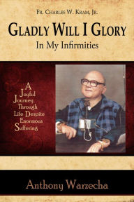 Title: Gladly Will I Glory In My Infirmities: A Joyful Journey Through Life Despite Enormous Suffering, Author: Anthony Warzecha