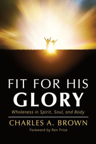 Title: Fit For His Glory: Wholeness in Spirit, Soul, and Body, Author: Charles A. Brown