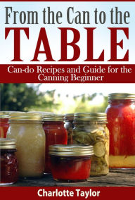 Title: From the Can to the Table: Can-do Recipes and Guide for the Canning Beginner, Author: Charlotte Taylor