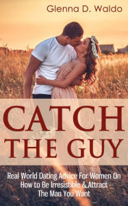 Title: Catch The Guy: Real World Dating Advice for Women on How to Be Irresistible & Attract The Man You Want, Author: Glenna D. Waldo