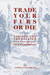 Title: Trade Your Furs or Die - Derived and Translated from the writings of Pierre Esprit Radisson, Author: James Robinson