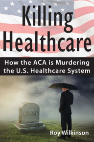 Title: Killing Healthcare: How the ACA is Murdering the U.S. Healthcare System, Author: Roy Wilkinson