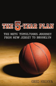 Title: The 5-Year Plan: The Nets' Tumultuous Journey from New Jersey to Brooklyn, Author: Greg Hrinya