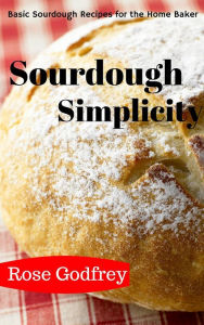 Title: Sourdough Simplicity: Basic Sourdough Recipes for the Home Baker, Author: Rose Godfrey