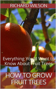 Title: How to Grow Fruit Trees: Everything You'd Want to Know About Fruit Trees, Author: Richard Wilson