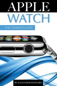 Title: Apple Watch: The Complete Guide, Author: Alexander Mayward