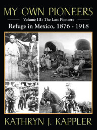 Title: My Own Pioneers 1830-1918: Volume III, The Last Pioneers/Refuge in Mexico 1876-1918, Author: Kathryn J. Kappler