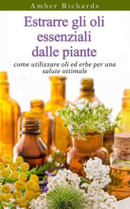 Title: Estrarre gli oli essenziali dalle piante: come utilizzare oli ed erbe per una salute ottimale, Author: Amber Richards