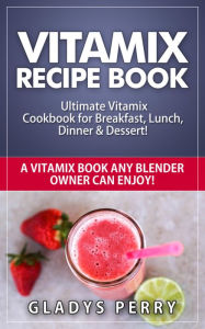 Title: Vitamix Recipe Book: Ultimate Vitamix Cookbook for Breakfast, Lunch, Dinner & Dessert! Vitamix Recipes? Yes! But not just for Vitamix Blenders! A Vitamix Book Any Blender Owner Can Enjoy!, Author: Gladys Perry