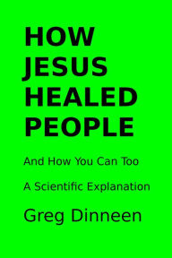 Title: How Jesus Healed People And How You Can Too A Scientific Explanation, Author: Greg Dinneen