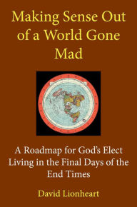 Title: Making Sense Out of a World Gone Mad: A Roadmap for God's Elect Living in the Final Days of the End Times, Author: David Lionheart