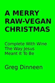 Title: A Merry Raw-Vegan Christmas Complete With Wine The Way Jesus Meant It To Be, Author: Greg Dinneen