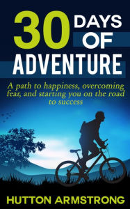 Title: 30 Days Of Adventure - A Path To Happiness, Overcoming Fear, And Starting You On The Road To Success, Author: Hutton Armstrong
