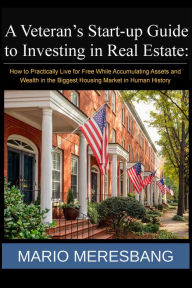 Title: A Veteran's Start-up Guide to Investing in Real Estate: How to Practically Live for Free While Accumulating Assets and Wealth in the Biggest Housing Market in Human History, Author: Mario Meresbang