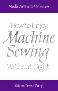 Title: Needle Arts with Vision Loss: How to Enjoy Machine Sewing Without Sight, Author: Shireen Irvine Perry