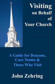 Title: Visiting on Behalf of Your Church: A Guide for Deacons, Care Teams and Those Who Visit, Author: John Zehring