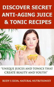 Title: Discover Secret Anti-Aging Juice & Tonic Recipes: Unique Juices And Tonics That Create Beauty And Youth, Author: Rudy Silva