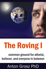 Title: The Roving I: Common Ground for Atheist, Believer, and Everyone in Between, Author: Anton Grosz