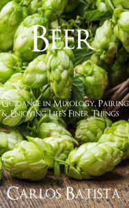 Title: Beer: Guidance in Mixology, Pairing & Enjoying Life's Finer Things, Author: Carlos Batista