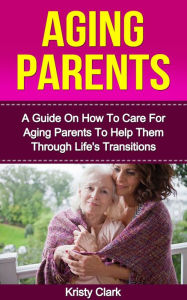Title: Aging Parents: A Guide On How To Care For Aging Parents To Help Them Through Life's Transitions., Author: Kristy Clark